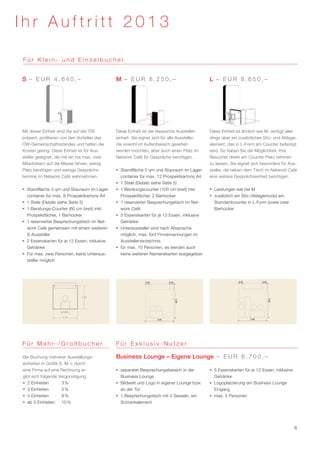 Ihr Auftritt 2013

Für Klein- und Einzelbucher


S – EUR 4.640,–                                M – EUR 8.250,–                                 L – EUR 8.650,–




Mit dieser Einheit sind Sie auf der ITB        Diese Einheit ist die klassische Aussteller­    Diese Einheit ist ähnlich wie M, verfügt aller-
präsent, profitieren von den Vorteilen des     einheit. Sie eignet sich für alle Aussteller,   dings über ein zusätzliches Sitz- und Ablage-
ÖW-Gemeinschaftsstandes und halten die         die sowohl im Außenbereich gesehen              element, das in L-Form am Counter befestigt
Kosten gering. Diese Einheit ist für Aus-      werden möchten, aber auch einen Platz im        wird. So haben Sie die Möglichkeit, Ihre
steller geeignet, die mit ein bis max. zwei    Network Café für Gespräche benötigen.           Besucher direkt am Counter Platz nehmen
Mitarbeitern auf die Messe fahren, wenig                                                       zu lassen. Sie eignet sich besonders für Aus-
Platz benötigen und wenige Gesprächs-          ƒƒ Standfläche 5 qm und Stauraum im Lager-      steller, die neben dem Tisch im Network Café
termine im Network Café wahrnehmen.               container für max. 12 Prospektkartons A4     eine weitere Gesprächseinheit benötigen.
                                               ƒƒ 1 Stele (Details siehe Seite 5)
ƒƒ Standfläche 3 qm und Stauraum im Lager-     ƒƒ 1 Beratungscounter (100 cm breit) inkl.      ƒƒ Leistungen wie bei M
   container für max. 8 Prospektkartons A4        Prospektfächer, 2 Barhocker                  ƒƒ zusätzlich ein Sitz-/Ablagemodul am
ƒƒ 1 Stele (Details siehe Seite 5)             ƒƒ 1 reservierter Besprechungstisch im Net-        Standardcounter in L-Form sowie zwei
ƒƒ 1 Beratungs-Counter (60 cm breit) inkl.        work Café                                       Barhocker
   Prospektfächer, 1 Barhocker                 ƒƒ 5 Essenskarten für je 12 Essen, inklusive
ƒƒ 1 reservierter Besprechungstisch im Net-       Getränke
   work Café gemeinsam mit einem weiteren      ƒƒ Unteraussteller sind nach Absprache
   S-Aussteller                                   möglich, max. fünf Firmennennungen im
ƒƒ 2 Essenskarten für je 12 Essen, inklusive      Ausstellerverzeichnis
   Getränke                                    ƒƒ für max. 10 Personen, es werden auch
ƒƒ Für max. zwei Personen, keine Unteraus-        keine weiteren Namenskarten ausgegeben
   steller möglich




                               1,67




                     0,60

                     1,75




F ü r M e h r- / G ro ß b u c h e r            Für Exklusiv-Nutzer

Bei Buchung mehrerer Ausstellungs-             Business Lounge – Eigene Lounge – E U R 6 . 7 0 0 , –
einheiten in Größe S, M, L durch
eine Firma auf eine Rechnung er-               ƒƒ separater Besprechungsbereich in der         ƒƒ 5 Essenskarten für je 12 Essen, inklusive
gibt sich folgende Vergünstigung:                 Business Lounge                                 Getränke
ƒƒ 2 Einheiten	     3 %                        ƒƒ Bildwelt und Logo in eigener Lounge bzw.     ƒƒ Logoplatzierung am Business Lounge
ƒƒ 3 Einheiten	     5 %                           an der Tür                                      Eingang
ƒƒ 4 Einheiten	     8 %                        ƒƒ 1 Besprechungstisch mit 4 Sesseln, ein       ƒƒ max. 5 Personen
ƒƒ ab 5 Einheiten	 10 %                           Schrankelement




                                                                                                                                              6
 
