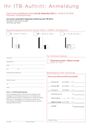 Ihr ITB-Auftritt: Anmeldung
Faxen Sie die ausgefüllte Anmeldung bis 28. September 2012 an: +49 30 21 91 48-50
First come – first served-Prinzip

Ich buche verbindlich folgenden Auftritt bei der ITB 2013:
Bitte gewünschte Anzahl eintragen.
Alle Preise zzgl. MwSt.




A u s s t e l l u n g s e i n h e i t e n f ü r E i n z e l - / K l e i n - & M e h r- / G ro ß b u c h e r

         S – EUR 4.640,–                                      M – EUR 8.250,–                                 L – EUR 8.650,–




                                                                           Für Exklusiv-Nutzer
Firmenname


                                                                                          Business Lounge – Eigene Lounge
Ansprechperson
                                                                           	             	E U R 6 . 7 0 0 , –

Straße



PLZ		                   Ort



Abweichende Rechnungsanschrift                                             Bestätigung Ihrer Buchung

                                                                                   Wird von der Österreich Werbung ausgefüllt!

Telefon (mit Vorwahl)

                                                                                         	Einheiten S 	    je € 4.640,–	 = €
Fax

                                                                                         	Einheiten M 	    je € 8.250,–	 = €
E-Mail

                                                                                         	Einheiten L 	    je € 8.650,–	 = €
Storno- und Zahlungsbedingungen
Die Rechnungslegung erfolgt im Februar 2013. Bei Absage durch den              	          Zwischensumme		               = €
Auftraggeber nach Auftragserteilung erlauben wir uns die Berechnung
folgender Pauschalen, jeweils vom Gesamtvolumen, in Rechnung zu stellen:
                                                                               	Vergünstigung	                     %	 – €
Bis 90 Tage vor Leistungsbeginn: 50 %, 89 Tage und weniger: 100 %.
Ansonsten gelten die Allgemeinen Geschäftsbedingungen der Österreich
Werbung Deutschland GmbH.
                                                                                        	 Eigene Lounge	 je € 6.700,–	 = €

                                                                               	SUMME		                                 = €




                                                                                   Unterschrift, Stempel
Ort, Datum			                         Unterschrift, Stempel
 