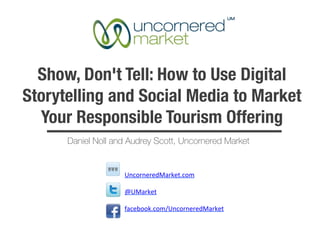 Show, Don't Tell: How to Use Digital
Storytelling and Social Media to Market
  Your Responsible Tourism Offering
      Daniel Noll and Audrey Scott, Uncornered Market


                    UncorneredMarket.com	
  

                    @UMarket	
  

                    facebook.com/UncorneredMarket	
  

                    	
  
 