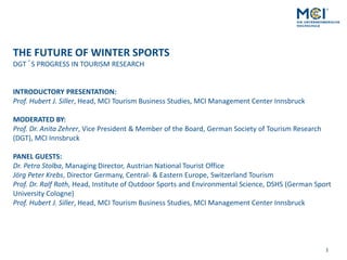 1
THE FUTURE OF WINTER SPORTS
DGT´S PROGRESS IN TOURISM RESEARCH
INTRODUCTORY PRESENTATION:
Prof. Hubert J. Siller, Head, MCI Tourism Business Studies, MCI Management Center Innsbruck
MODERATED BY:
Prof. Dr. Anita Zehrer, Vice President & Member of the Board, German Society of Tourism Research
(DGT), MCI Innsbruck
PANEL GUESTS:
Dr. Petra Stolba, Managing Director, Austrian National Tourist Office
Jörg Peter Krebs, Director Germany, Central- & Eastern Europe, Switzerland Tourism
Prof. Dr. Ralf Roth, Head, Institute of Outdoor Sports and Environmental Science, DSHS (German Sport
University Cologne)
Prof. Hubert J. Siller, Head, MCI Tourism Business Studies, MCI Management Center Innsbruck
 