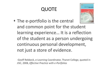 QUOTE
 The e-portfolio is the central
and common point for the student
learning experience… It is a reflection
of the student as a person undergoing
continuous personal development,
not just a store of evidence.
-Geoff Rebbeck, e-Learning Coordinator, Thanet College, quoted in
JISC, 2008, Effective Practice with e-Portfolios
 