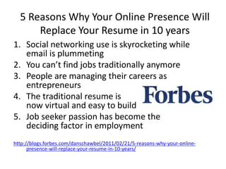 5 Reasons Why Your Online Presence Will
Replace Your Resume in 10 years
1. Social networking use is skyrocketing while
email is plummeting
2. You can’t find jobs traditionally anymore
3. People are managing their careers as
entrepreneurs
4. The traditional resume is
now virtual and easy to build
5. Job seeker passion has become the
deciding factor in employment
http://blogs.forbes.com/danschawbel/2011/02/21/5-reasons-why-your-online-
presence-will-replace-your-resume-in-10-years/
 
