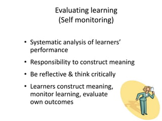 Evaluating learning
(Self monitoring)
• Systematic analysis of learners’
performance
• Responsibility to construct meaning
• Be reflective & think critically
• Learners construct meaning,
monitor learning, evaluate
own outcomes
 