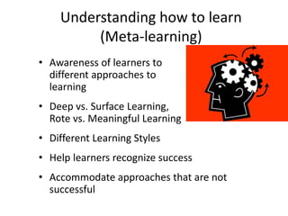 Understanding how to learn
(Meta-learning)
• Awareness of learners to
different approaches to
learning
• Deep vs. Surface Learning,
Rote vs. Meaningful Learning
• Different Learning Styles
• Help learners recognize success
• Accommodate approaches that are not
successful
 