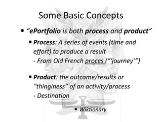 Some Basic Concepts
 “ePortfolio is both process and product”
 Process: A series of events (time and
effort) to produce a result
- From Old French proces (“‘journey’”)
 Product: the outcome/results or
“thinginess” of an activity/process
- Destination
 Wiktionary
 