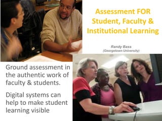 Assessment FOR
Student, Faculty &
Institutional Learning
Ground assessment in
the authentic work of
faculty & students.
Digital systems can
help to make student
learning visible
Randy Bass
(Georgetown University)
 