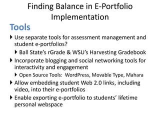 Finding Balance in E-Portfolio
Implementation
Tools
 Use separate tools for assessment management and
student e-portfolios?
 Ball State’s rGrade & WSU’s Harvesting Gradebook
 Incorporate blogging and social networking tools for
interactivity and engagement
 Open Source Tools: WordPress, Movable Type, Mahara
 Allow embedding student Web 2.0 links, including
video, into their e-portfolios
 Enable exporting e-portfolio to students’ lifetime
personal webspace
 