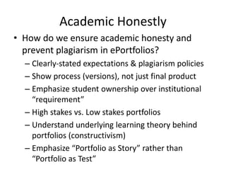 Academic Honestly
• How do we ensure academic honesty and
prevent plagiarism in ePortfolios?
– Clearly-stated expectations & plagiarism policies
– Show process (versions), not just final product
– Emphasize student ownership over institutional
“requirement”
– High stakes vs. Low stakes portfolios
– Understand underlying learning theory behind
portfolios (constructivism)
– Emphasize “Portfolio as Story” rather than
“Portfolio as Test”
 