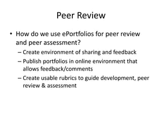 Peer Review
• How do we use ePortfolios for peer review
and peer assessment?
– Create environment of sharing and feedback
– Publish portfolios in online environment that
allows feedback/comments
– Create usable rubrics to guide development, peer
review & assessment
 