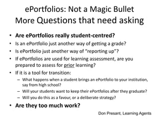 ePortfolios: Not a Magic Bullet
More Questions that need asking
• Are ePortfolios really student-centred?
• Is an ePortfolio just another way of getting a grade?
• Is ePortfolio just another way of “reporting up”?
• If ePortfolios are used for learning assessment, are you
prepared to assess for prior learning?
• If it is a tool for transition:
– What happens when a student brings an ePortfolio to your institution,
say from high school?
– Will your students want to keep their ePortfolios after they graduate?
– Will you do this as a favour, or a deliberate strategy?
• Are they too much work?
Don Presant, Learning Agents
 