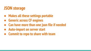 JSON storage
● Makes all these settings portable
● Generic across CF engines
● Can have more than one json file if needed
● Auto-import on server start
● Commit to repo to share with team
 