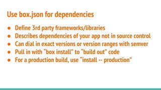 Use box.json for dependencies
● Define 3rd party frameworks/libraries
● Describes dependencies of your app not in source control
● Can dial in exact versions or version ranges with semver
● Pull in with “box install” to “build out” code
● For a production build, use “install -- production”
 