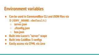 Environment variables
● Can be used in CommandBox CLI and JSON files via
${ENV_NAME:default}
○ server.json
○ .cfconfig.json
○ box.json
● Built into Lucee’s “server” scope
● Built into ColdBox 5 configs
● Easily access via CFML via Java
 