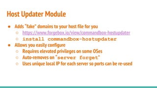 ● Adds “fake” domains to your host file for you
○ https://www.forgebox.io/view/commandbox-hostupdater
○ install commandbox-hostupdater
● Allows you easily configure
○ Requires elevated privileges on some OSes
○ Auto-removes on “server forget”
○ Uses unique local IP for each server so ports can be re-used
Host Updater Module
 