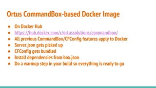 ● On Docker Hub
● https://hub.docker.com/r/ortussolutions/commandbox/
● All previous CommandBox/CFConfig features apply to Docker
● Server.json gets picked up
● CFConfig gets bundled
● Install dependencies from box.json
● Do a warmup step in your build so everything is ready to go
Ortus CommandBox-based Docker Image
 