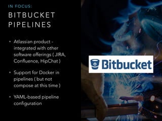 B I T B U C K E T
P I P E L I N E S
• Atlassian product -
integrated with other
software offerings ( JIRA,
Confluence, HipChat )
• Support for Docker in
pipelines ( but not
compose at this time )
• YAML-based pipeline
configuration
I N F O C U S :
 