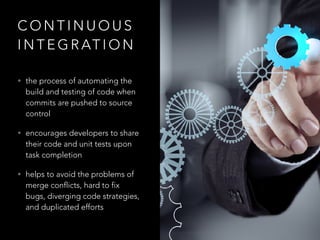 C O N T I N U O U S
I N T E G R AT I O N
• the process of automating the
build and testing of code when
commits are pushed to source
control
• encourages developers to share
their code and unit tests upon
task completion
• helps to avoid the problems of
merge conflicts, hard to fix
bugs, diverging code strategies,
and duplicated efforts
 