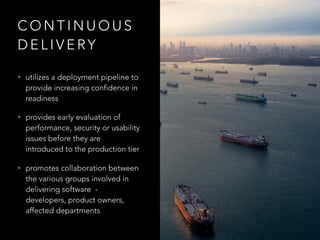 C O N T I N U O U S
D E L I V E RY
• utilizes a deployment pipeline to
provide increasing confidence in
readiness
• provides early evaluation of
performance, security or usability
issues before they are
introduced to the production tier
• promotes collaboration between
the various groups involved in
delivering software  -
developers, product owners,
affected departments
 