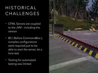 H I S T O R I C A L
C H A L L E N G E S
• CFML Servers are coupled
to the JVM - including the
version
• BC ( Before CommandBox ),
complex configurations
were required just to be
able to start the server, let a
lone test
• Tooling for automated
testing was limited
 