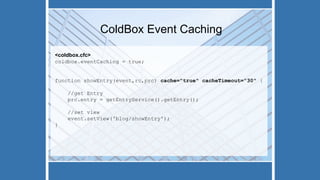 ColdBox Event Caching
<coldbox.cfc>
coldbox.eventCaching = true;
function showEntry(event,rc,prc) cache="true" cacheTimeout="30" {
//get Entry
prc.entry = getEntryService().getEntry();
//set view
event.setView('blog/showEntry');
}
 