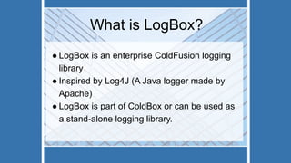 What is LogBox?
● LogBox is an enterprise ColdFusion logging
library
● Inspired by Log4J (A Java logger made by
Apache)
● LogBox is part of ColdBox or can be used as
a stand-alone logging library.
 