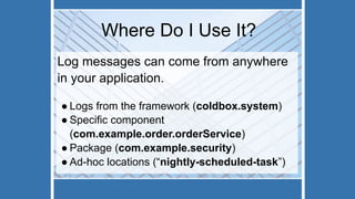 Where Do I Use It?
Log messages can come from anywhere
in your application.
● Logs from the framework (coldbox.system)
● Specific component
(com.example.order.orderService)
● Package (com.example.security)
● Ad-hoc locations (“nightly-scheduled-task”)
 