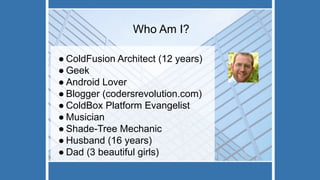 Who Am I?
● ColdFusion Architect (12 years)
● Geek
● Android Lover
● Blogger (codersrevolution.com)
● ColdBox Platform Evangelist
● Musician
● Shade-Tree Mechanic
● Husband (16 years)
● Dad (3 beautiful girls)
 