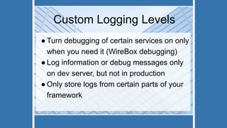 Custom Logging Levels
● Turn debugging of certain services on only
when you need it (WireBox debugging)
● Log information or debug messages only
on dev server, but not in production
● Only store logs from certain parts of your
framework
 
