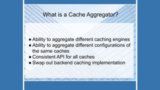 What is a Cache Aggregator?
● Ability to aggregate different caching engines
● Ability to aggregate different configurations of
the same caches
● Consistent API for all caches
● Swap out backend caching implementation
 
