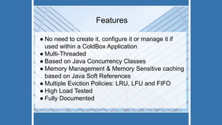 Features
● No need to create it, configure it or manage it if
used within a ColdBox Application
● Multi-Threaded
● Based on Java Concurrency Classes
● Memory Management & Memory Sensitive caching
based on Java Soft References
● Multiple Eviction Policies: LRU, LFU and FIFO
● High Load Tested
● Fully Documented
 