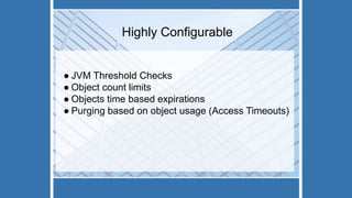 Highly Configurable
● JVM Threshold Checks
● Object count limits
● Objects time based expirations
● Purging based on object usage (Access Timeouts)
 
