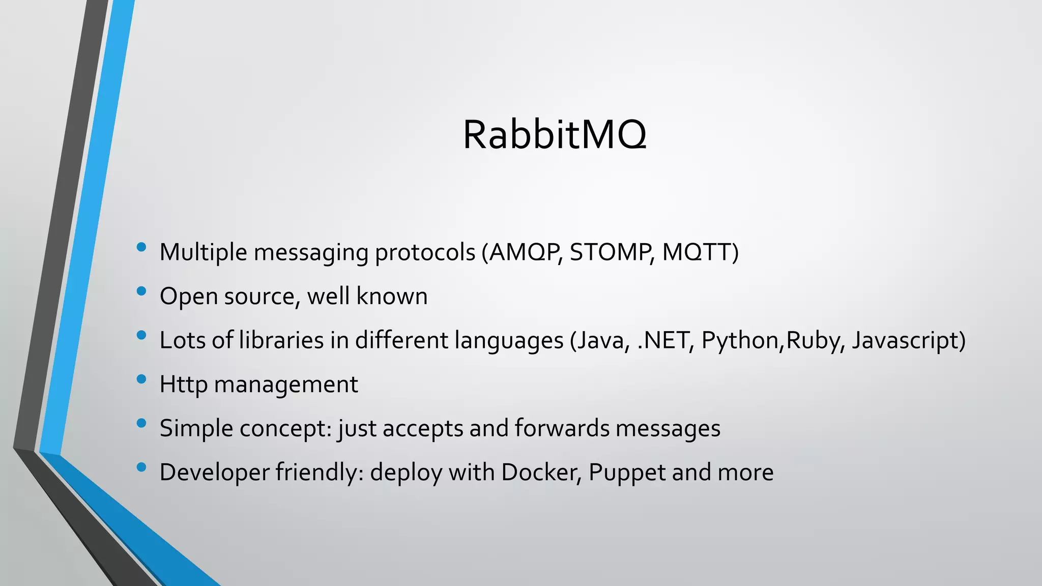 RabbitMQ
• Multiple messaging protocols (AMQP, STOMP, MQTT)
• Open source, well known
• Lots of libraries in different languages (Java, .NET, Python,Ruby, Javascript)
• Http management
• Simple concept: just accepts and forwards messages
• Developer friendly: deploy with Docker, Puppet and more
 