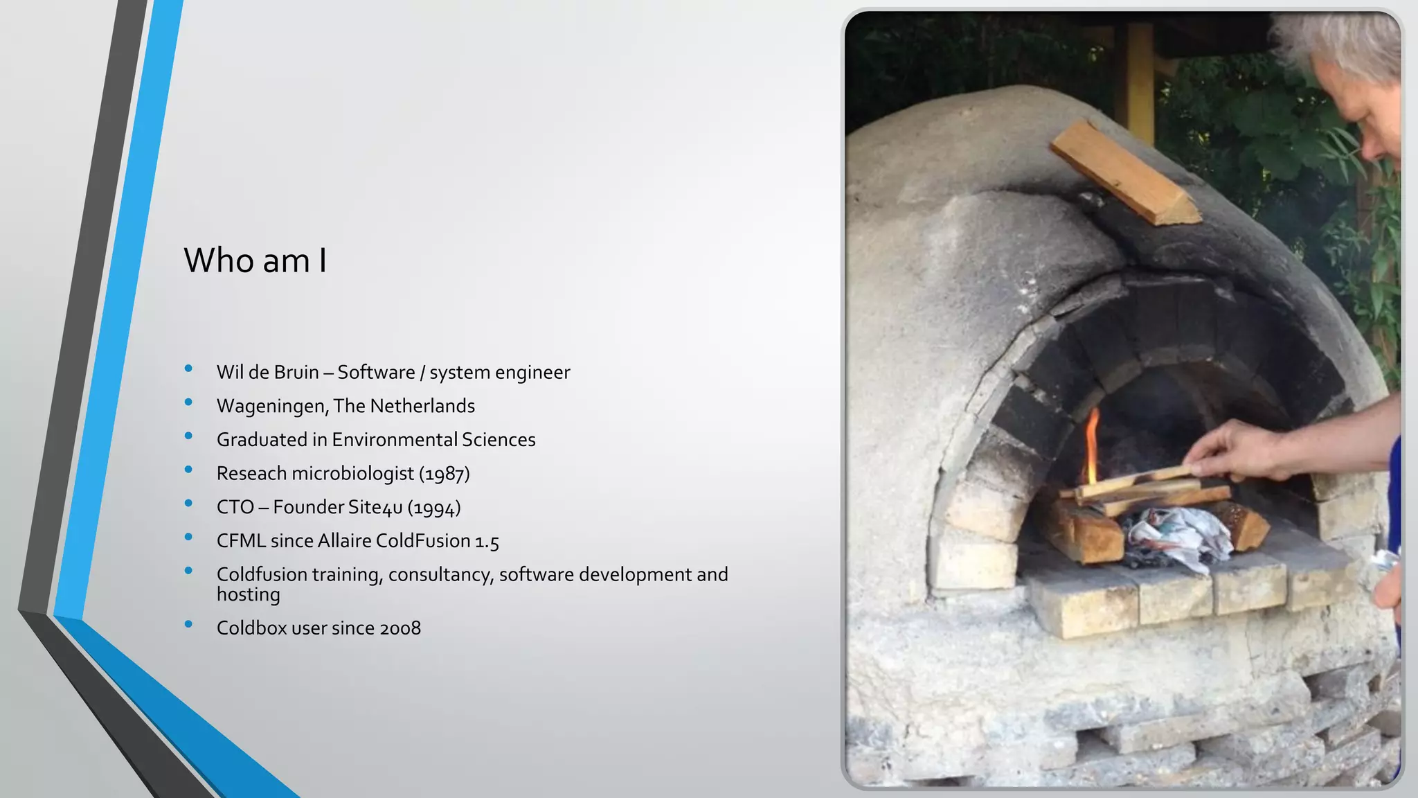 Who am I
• Wil de Bruin – Software / system engineer
• Wageningen,The Netherlands
• Graduated in Environmental Sciences
• Reseach microbiologist (1987)
• CTO – Founder Site4u (1994)
• CFML since Allaire ColdFusion 1.5
• Coldfusion training, consultancy, software development and
hosting
• Coldbox user since 2008
 