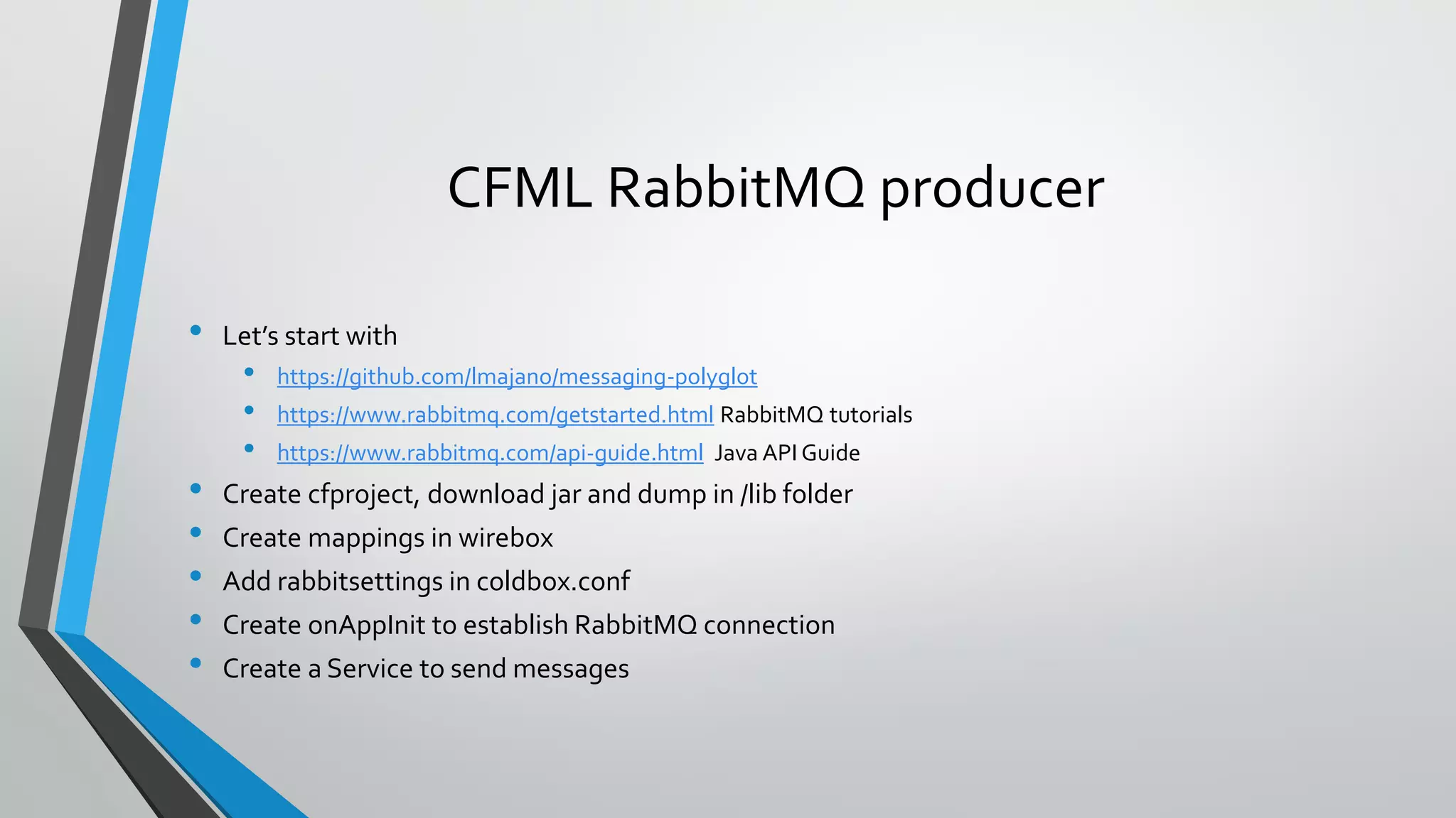 CFML RabbitMQ producer
• Let’s start with
• https://github.com/lmajano/messaging-polyglot
• https://www.rabbitmq.com/getstarted.html RabbitMQ tutorials
• https://www.rabbitmq.com/api-guide.html Java API Guide
• Create cfproject, download jar and dump in /lib folder
• Create mappings in wirebox
• Add rabbitsettings in coldbox.conf
• Create onAppInit to establish RabbitMQ connection
• Create a Service to send messages
 
