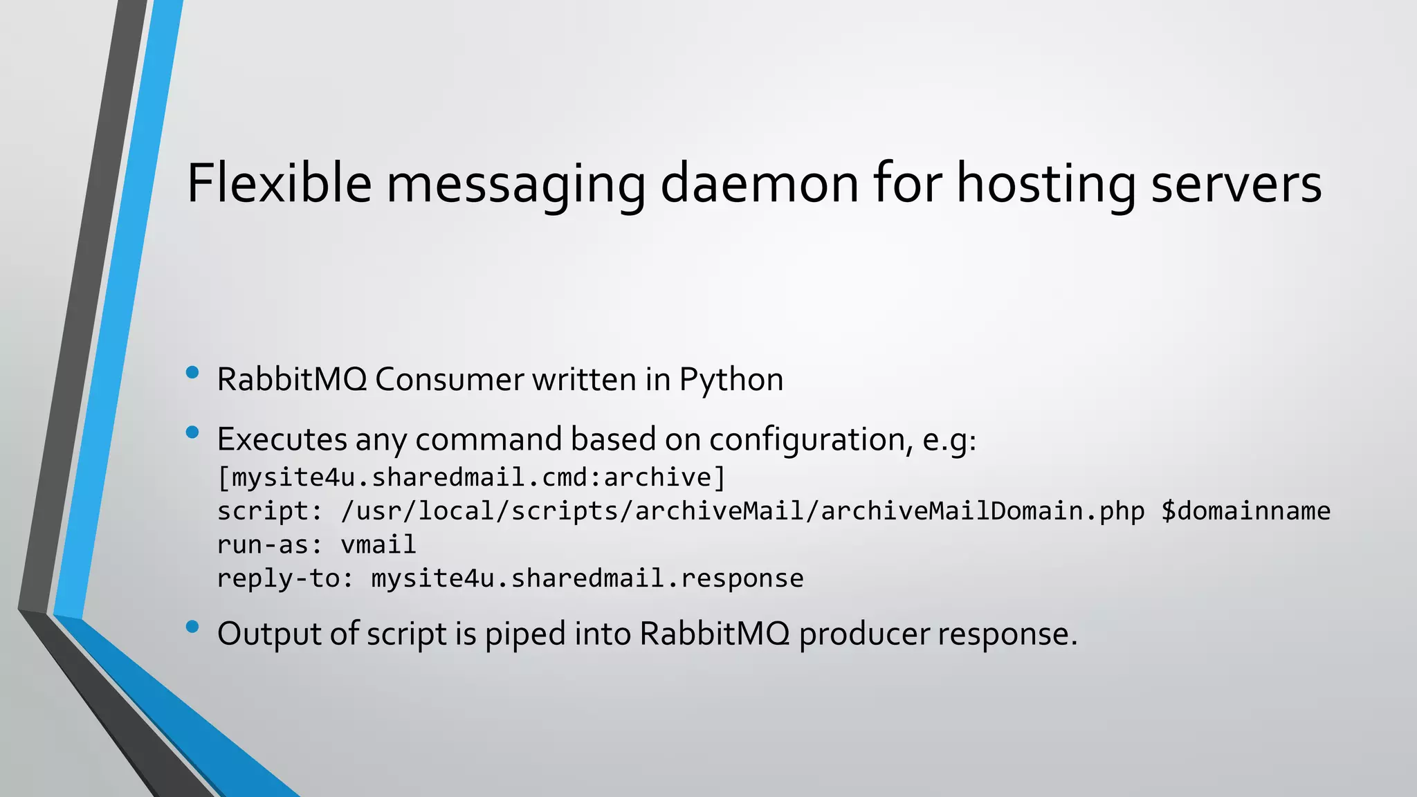 Flexible messaging daemon for hosting servers
• RabbitMQ Consumer written in Python
• Executes any command based on configuration, e.g:
[mysite4u.sharedmail.cmd:archive]
script: /usr/local/scripts/archiveMail/archiveMailDomain.php $domainname
run-as: vmail
reply-to: mysite4u.sharedmail.response
• Output of script is piped into RabbitMQ producer response.
 