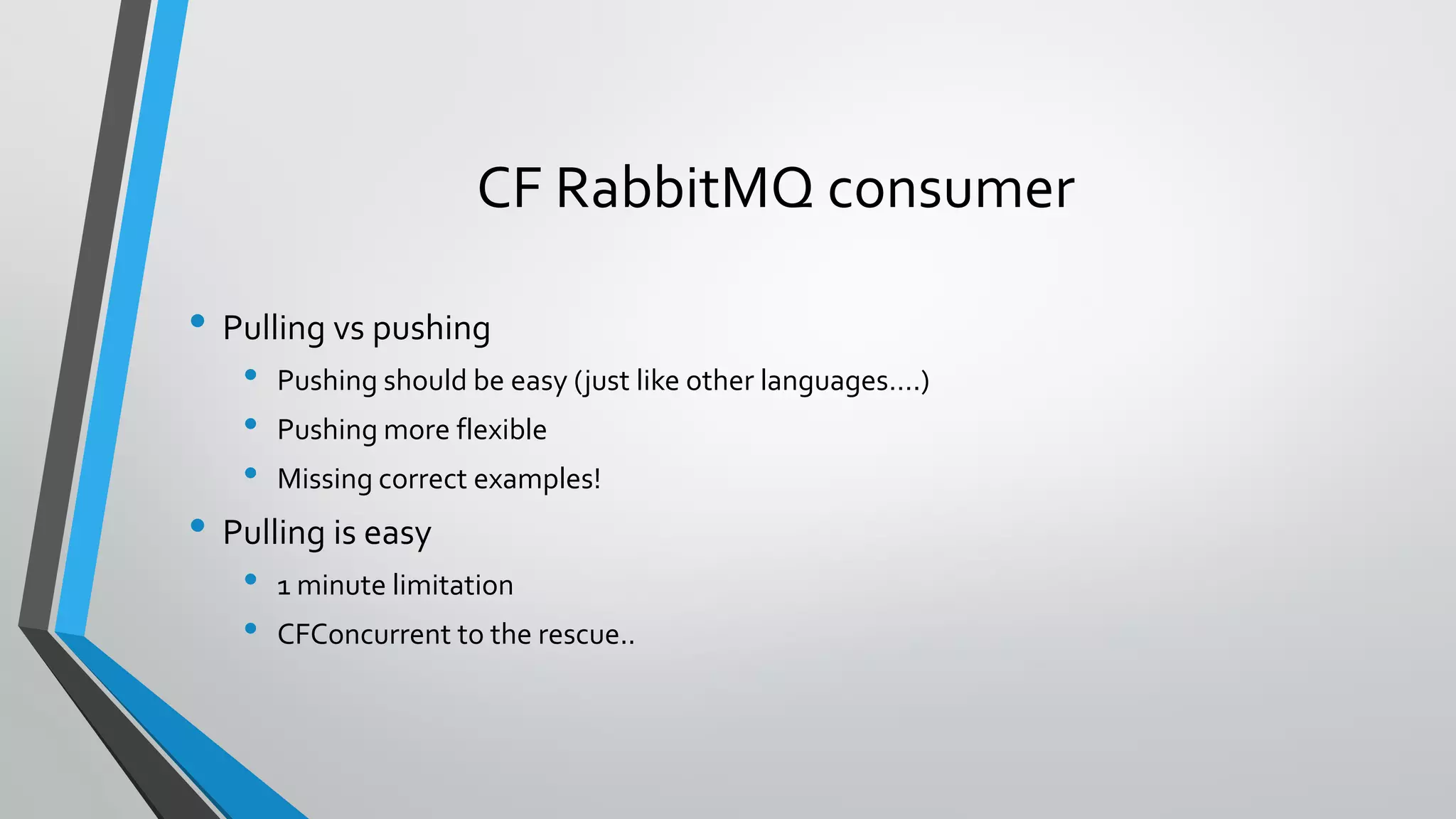CF RabbitMQ consumer
• Pulling vs pushing
• Pushing should be easy (just like other languages….)
• Pushing more flexible
• Missing correct examples!
• Pulling is easy
• 1 minute limitation
• CFConcurrent to the rescue..
 