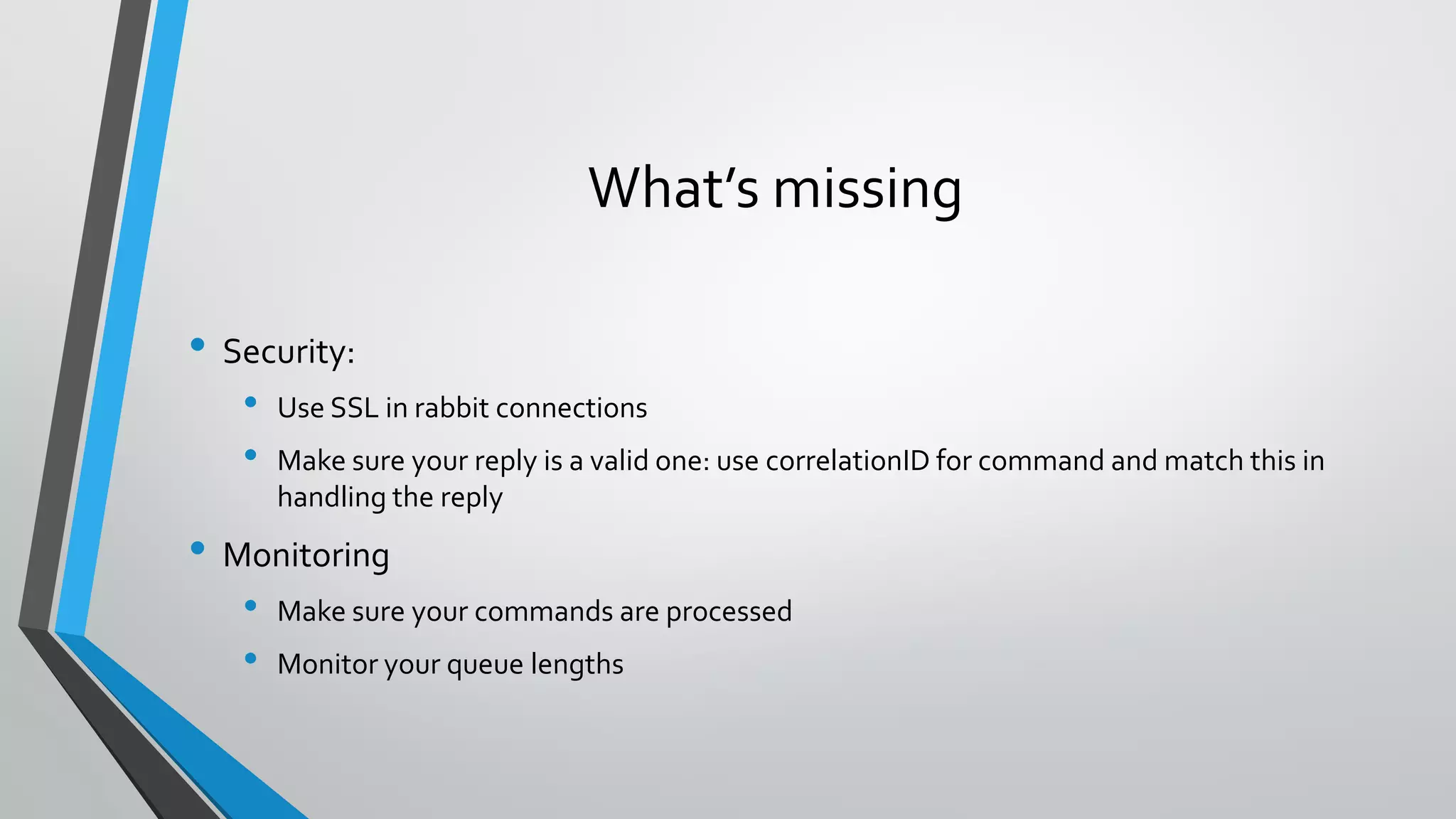 What’s missing
• Security:
• Use SSL in rabbit connections
• Make sure your reply is a valid one: use correlationID for command and match this in
handling the reply
• Monitoring
• Make sure your commands are processed
• Monitor your queue lengths
 