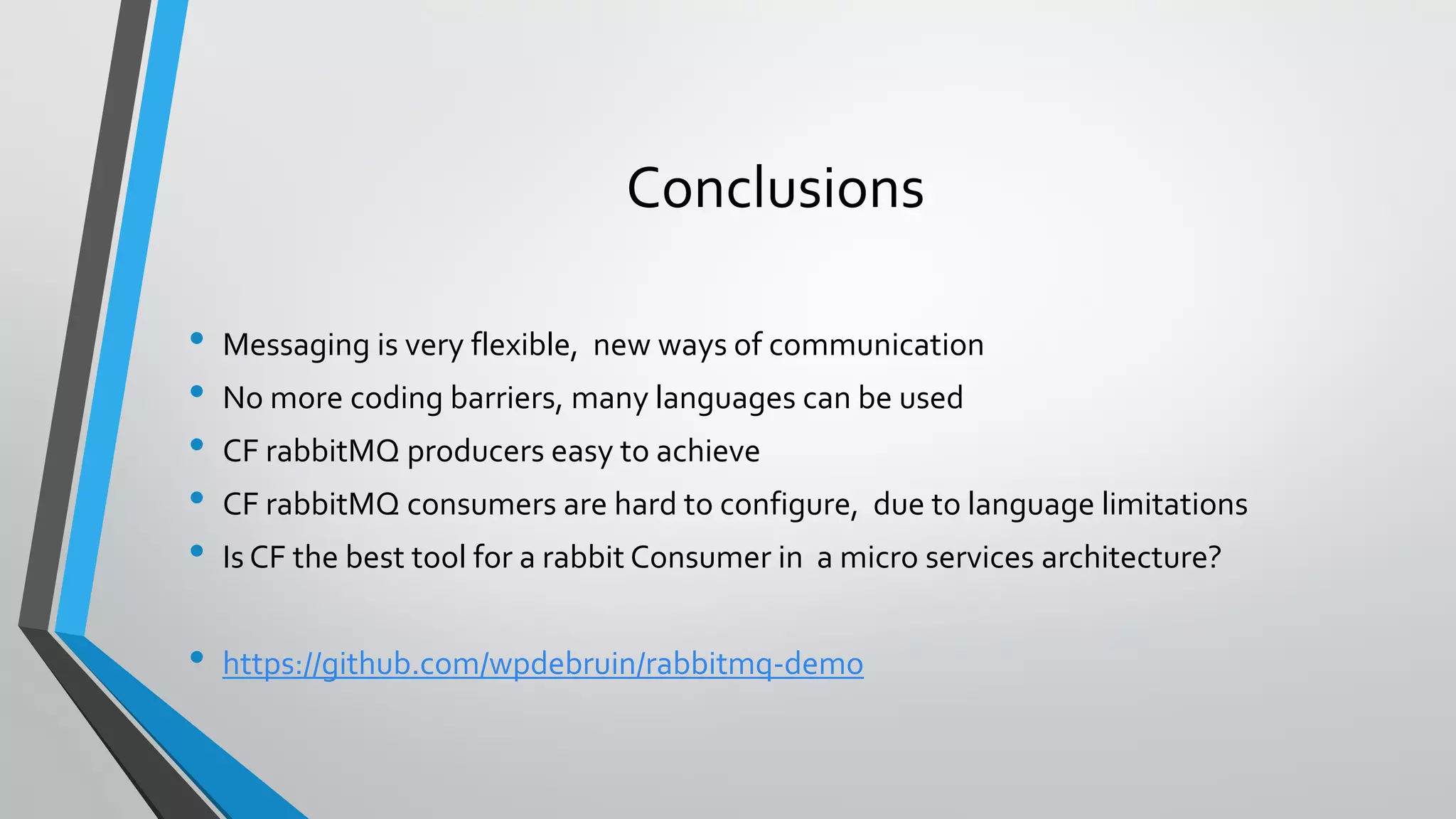 Conclusions
• Messaging is very flexible, new ways of communication
• No more coding barriers, many languages can be used
• CF rabbitMQ producers easy to achieve
• CF rabbitMQ consumers are hard to configure, due to language limitations
• Is CF the best tool for a rabbit Consumer in a micro services architecture?
• https://github.com/wpdebruin/rabbitmq-demo
 
