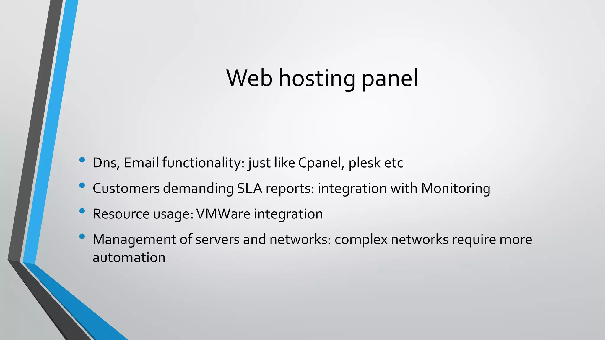 Web hosting panel
• Dns, Email functionality: just like Cpanel, plesk etc
• Customers demanding SLA reports: integration with Monitoring
• Resource usage:VMWare integration
• Management of servers and networks: complex networks require more
automation
 