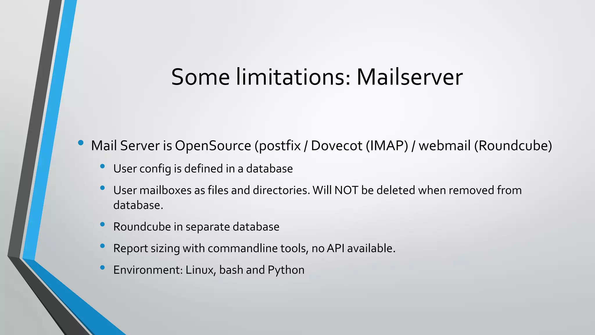 Some limitations: Mailserver
• Mail Server is OpenSource (postfix / Dovecot (IMAP) / webmail (Roundcube)
• User config is defined in a database
• User mailboxes as files and directories.Will NOT be deleted when removed from
database.
• Roundcube in separate database
• Report sizing with commandline tools, noAPI available.
• Environment: Linux, bash and Python
 