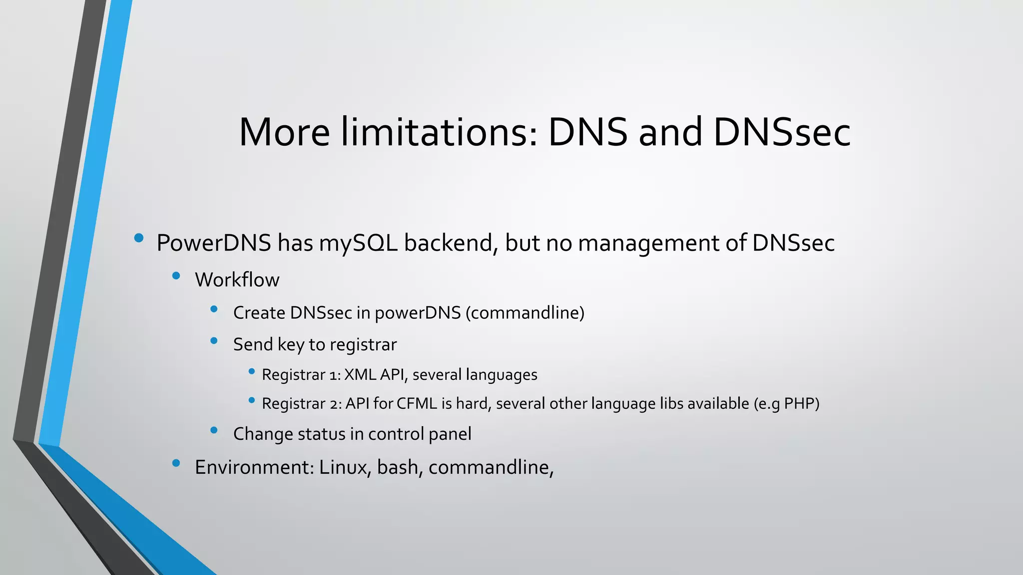 More limitations: DNS and DNSsec
• PowerDNS has mySQL backend, but no management of DNSsec
• Workflow
• Create DNSsec in powerDNS (commandline)
• Send key to registrar
• Registrar 1: XML API, several languages
• Registrar 2: API for CFML is hard, several other language libs available (e.g PHP)
• Change status in control panel
• Environment: Linux, bash, commandline,
 