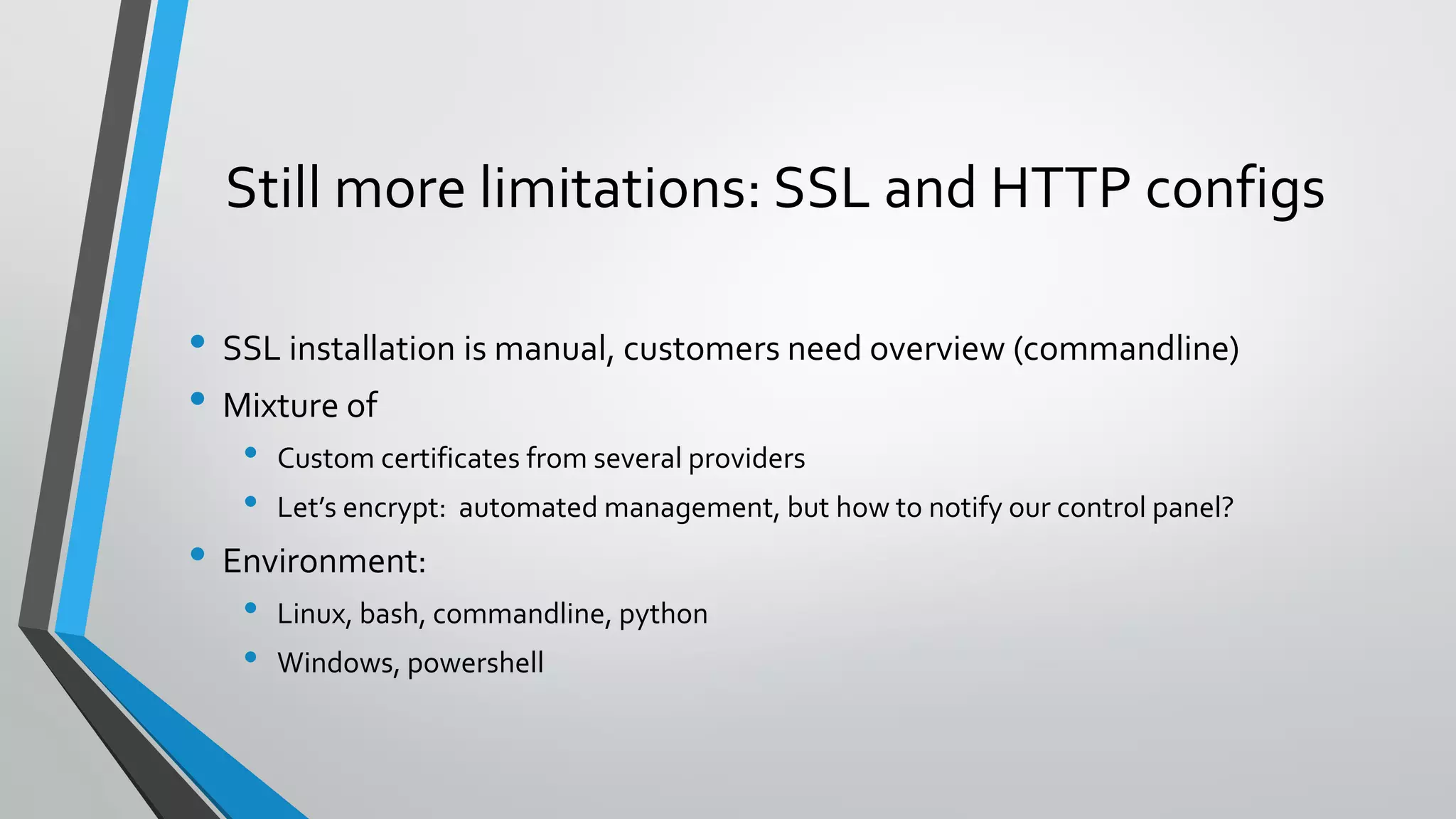 Still more limitations: SSL and HTTP configs
• SSL installation is manual, customers need overview (commandline)
• Mixture of
• Custom certificates from several providers
• Let’s encrypt: automated management, but how to notify our control panel?
• Environment:
• Linux, bash, commandline, python
• Windows, powershell
 