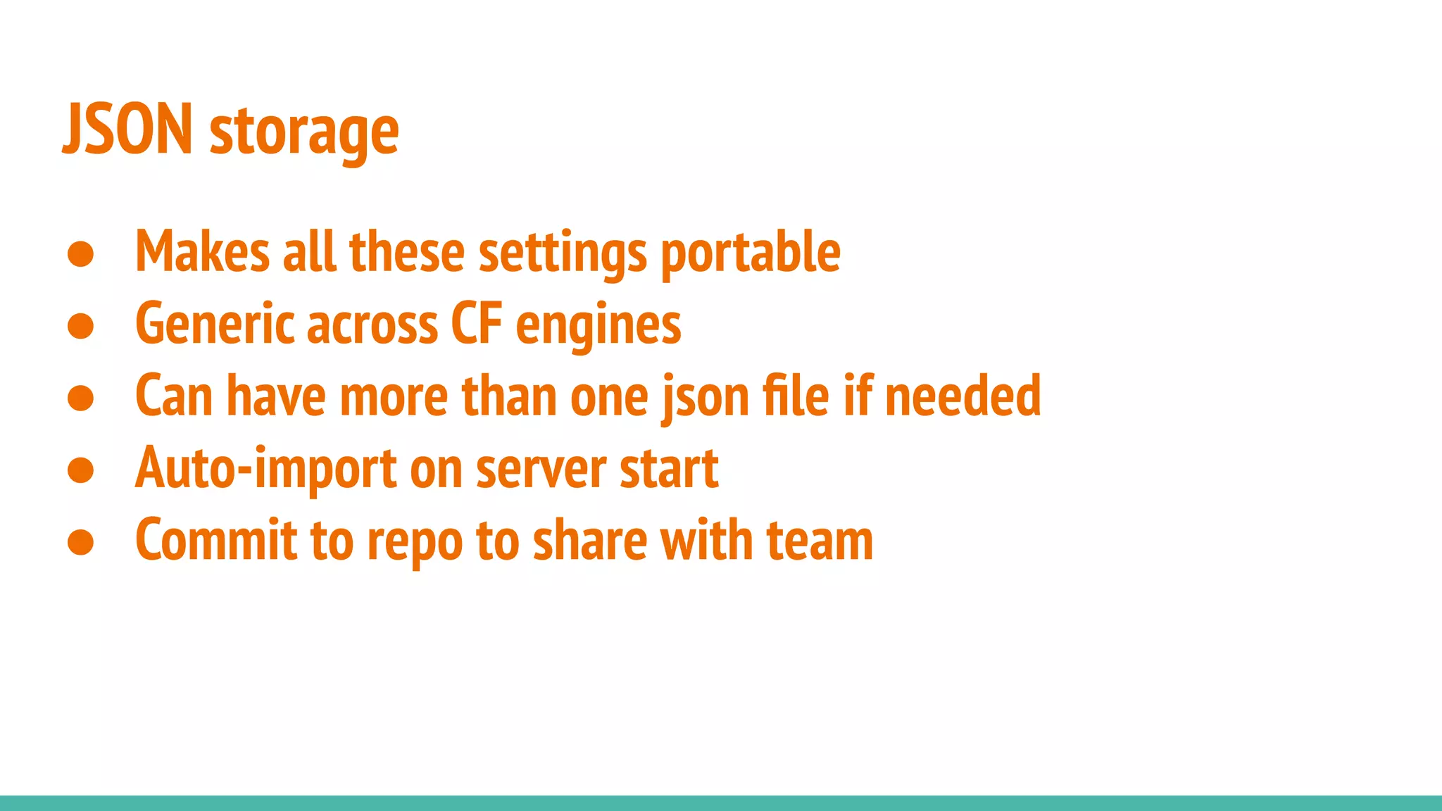 JSON storage
● Makes all these settings portable
● Generic across CF engines
● Can have more than one json ﬁle if needed
● Auto-import on server start
● Commit to repo to share with team
 
