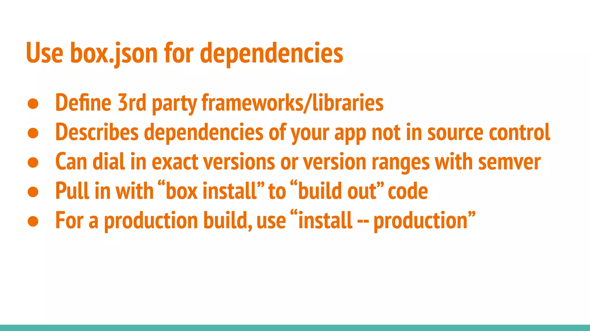 Use box.json for dependencies
● Deﬁne 3rd party frameworks/libraries
● Describes dependencies of your app not in source control
● Can dial in exact versions or version ranges with semver
● Pull in with“box install”to“build out”code
● For a production build,use“install --production”
 