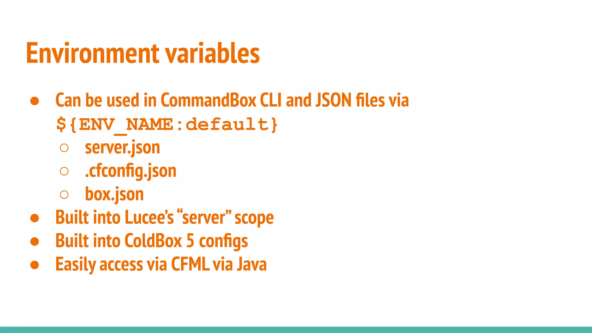 Environment variables
● Can be used in CommandBox CLI and JSON ﬁles via
${ENV_NAME:default}
○ server.json
○ .cfconﬁg.json
○ box.json
● Built into Lucee’s“server”scope
● Built into ColdBox 5 conﬁgs
● Easily access via CFMLvia Java
 
