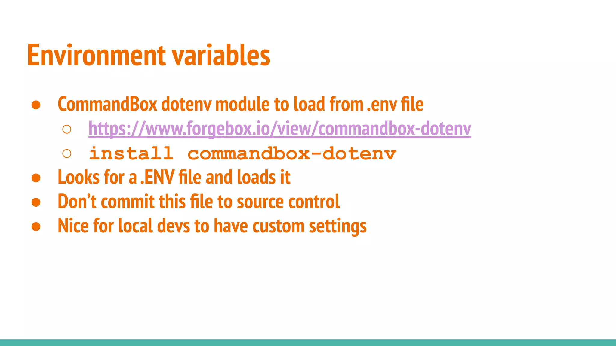 ● CommandBox dotenv module to load from.env ﬁle
○ https://www.forgebox.io/view/commandbox-dotenv
○ install commandbox-dotenv
● Looks for a.ENV ﬁle and loads it
● Don’t commit this ﬁle to source control
● Nice for local devs to have custom settings
Environment variables
 