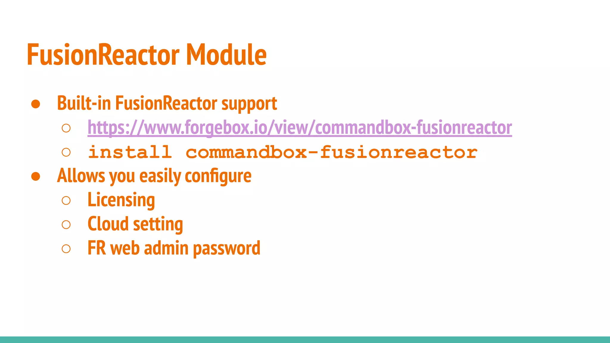 ● Built-in FusionReactor support
○ https://www.forgebox.io/view/commandbox-fusionreactor
○ install commandbox-fusionreactor
● Allows you easily conﬁgure
○ Licensing
○ Cloud setting
○ FR web admin password
FusionReactor Module
 