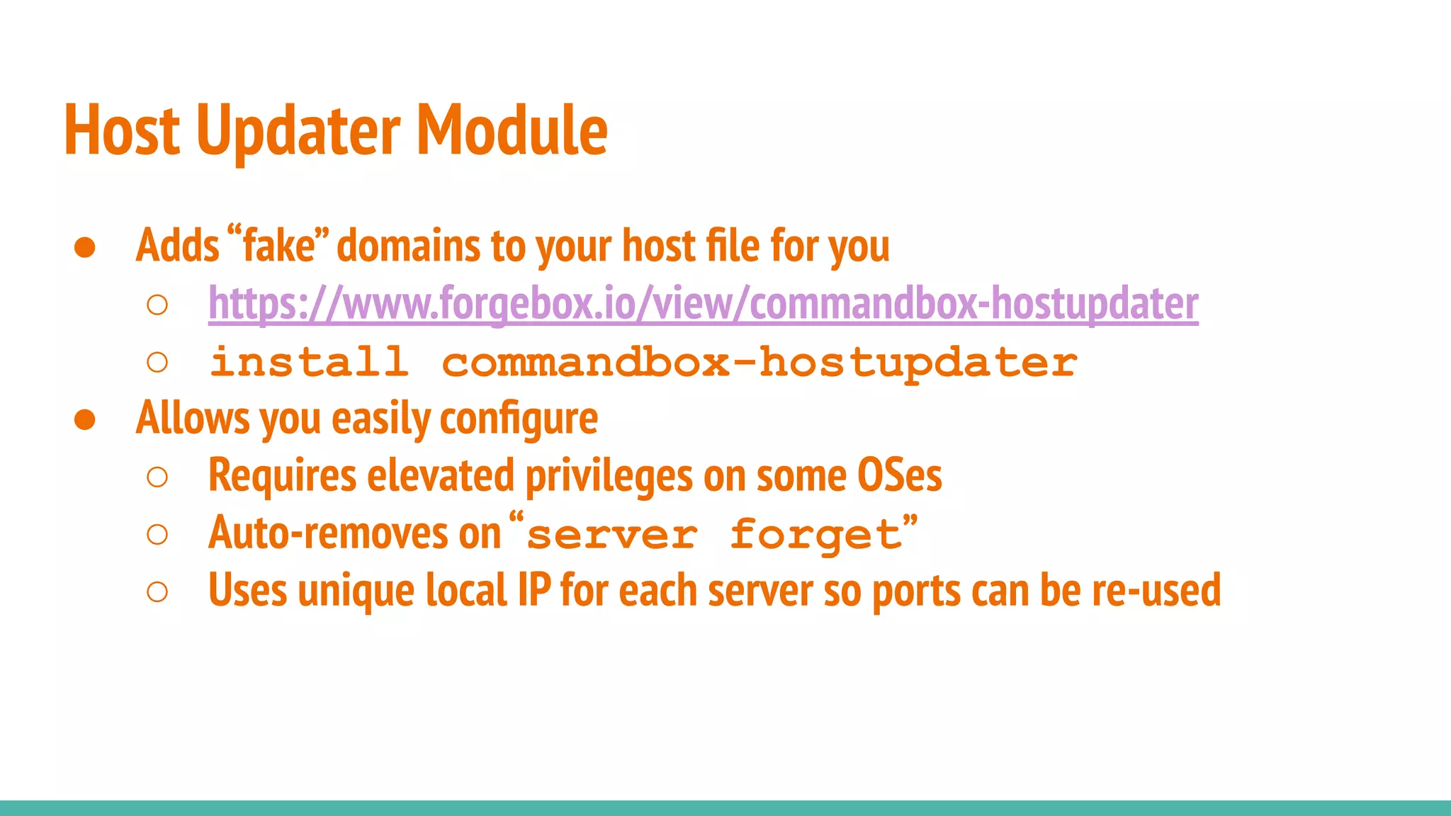 ● Adds“fake”domains to your host ﬁle for you
○ https://www.forgebox.io/view/commandbox-hostupdater
○ install commandbox-hostupdater
● Allows you easily conﬁgure
○ Requires elevated privileges on some OSes
○ Auto-removes on“server forget”
○ Uses unique local IP for each server so ports can be re-used
Host Updater Module
 