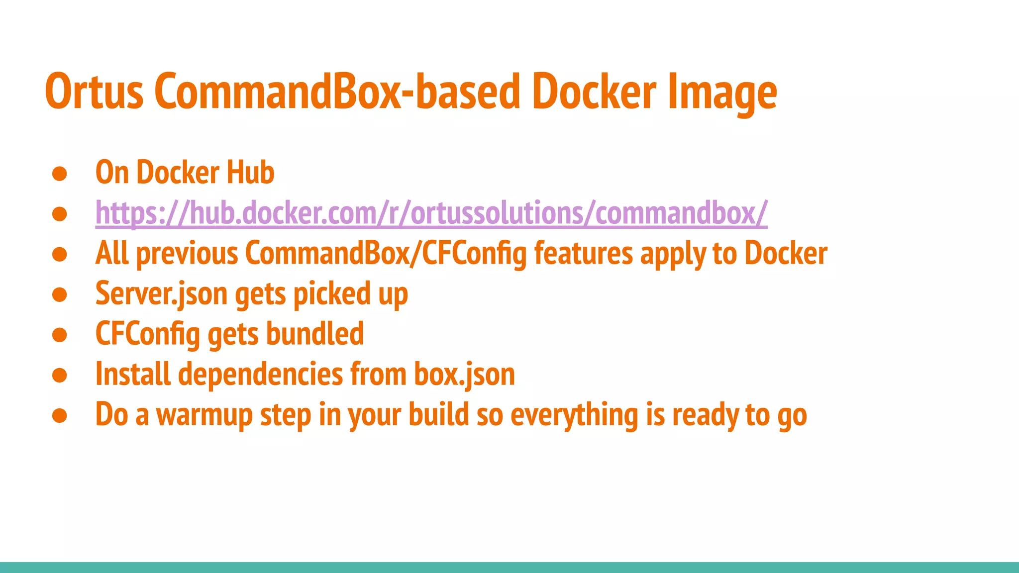 ● On Docker Hub
● https://hub.docker.com/r/ortussolutions/commandbox/
● All previous CommandBox/CFConﬁg features apply to Docker
● Server.json gets picked up
● CFConﬁg gets bundled
● Install dependencies from box.json
● Do a warmup step in your build so everything is ready to go
Ortus CommandBox-based Docker Image
 