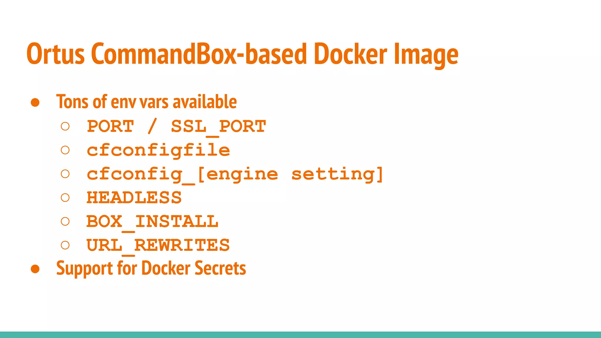 ● Tons of env vars available
○ PORT / SSL_PORT
○ cfconfigfile
○ cfconfig_[engine setting]
○ HEADLESS
○ BOX_INSTALL
○ URL_REWRITES
● Support for Docker Secrets
Ortus CommandBox-based Docker Image
 